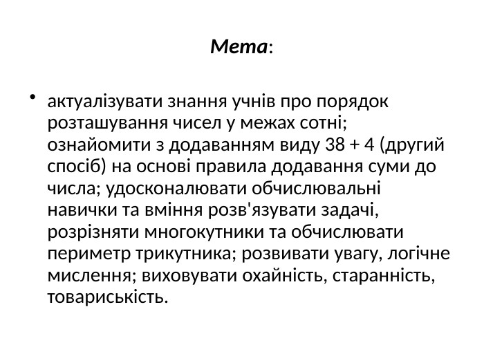 Мета:актуалізувати знання учнів про порядок розташування чисел у межах сотні; ознайомити з додаванням виду 38 + 4 (другий спосіб) на основі правила додавання суми до числа; удосконалювати обчислювальні навички та вміння розв'язувати задачі, розрізняти многокутники та обчислювати периметр трикутника; розвивати увагу, логічне мислення; виховувати охайність, старанність, товариськість.