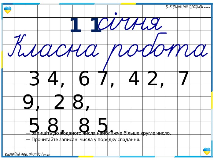  1 1— Запишіть до поданого числа найближче більше кругле число.— Прочитайте записані числа у порядку спадання. 3 4, 6 7, 4 2, 7 9, 2 8, 5 8, 8 5.