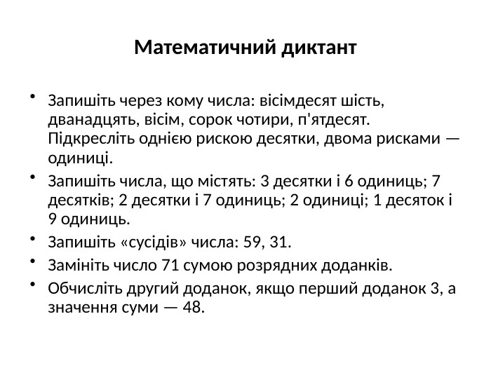 Математичний диктант. Запишіть через кому числа: вісімдесят шість, дванадцять, вісім, сорок чотири, п'ятдесят. Підкресліть однією рискою десятки, двома рисками — одиниці. Запишіть числа, що містять: 3 десятки і 6 одиниць; 7 десятків; 2 десятки і 7 одиниць; 2 одиниці; 1 десяток і 9 одиниць. Запишіть «сусідів» числа: 59, 31. Замініть число 71 сумою розрядних доданків. Обчисліть другий доданок, якщо перший доданок 3, а значення суми — 48.