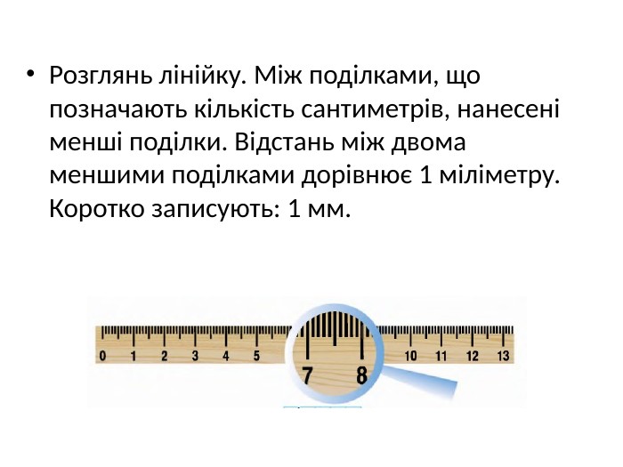 Розглянь лінійку. Між поділками, що позначають кількість сантиметрів, нанесені менші поділки. Відстань між двома меншими поділками дорівнює 1 міліметру. Коротко записують: 1 мм.