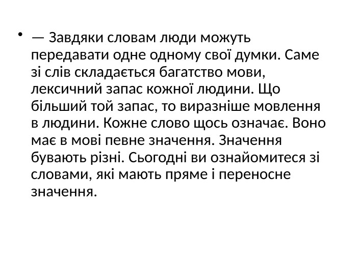 — Завдяки словам люди можуть передавати одне одному свої думки. Саме зі слів складається багатство мови, лексичний запас кожної людини. Що більший той запас, то виразніше мовлення в людини. Кожне слово щось означає. Воно має в мові певне значення. Значення бувають різні. Сьогодні ви ознайомитеся зі словами, які мають пряме і переносне значення.