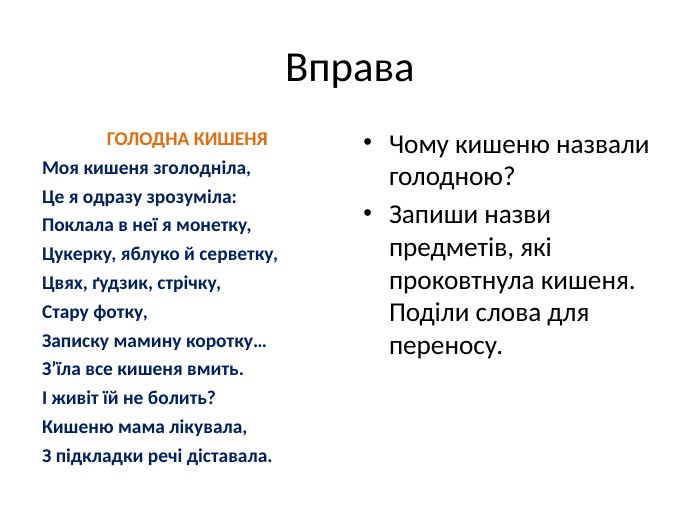 Вправа. ГОЛОДНА КИШЕНЯ Моя кишеня зголодніла,Це я одразу зрозуміла: Поклала в неї я монетку, Цукерку, яблуко й серветку, Цвях, ґудзик, стрічку, Стару фотку, Записку мамину коротку… З’їла все кишеня вмить.І живіт їй не болить? Кишеню мама лікувала, З підкладки речі діставала. Чому кишеню назвали голодною? Запиши назви предметів, які проковтнула кишеня. Поділи слова для переносу.