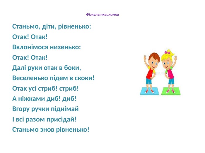 Фізкультхвилинка. Станьмо, діти, рівненько: Отак! Отак!Вклонімося низенько: Отак! Отак!Далі руки отак в боки,Веселенько підем в скоки!Отак усі стриб! стриб!А ніжками диб! диб!Вгору ручки піднімайІ всі разом присідай!Станьмо знов рівненько!