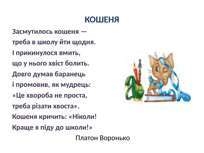 КОШЕНЯЗасмутилось кошеня — треба в школу йти щодня.І прикинулося вмить, що у нього хвіст болить. Довго думав баранець і промовив, як мудрець:«Це хвороба не проста, треба різати хвоста». Кошеня кричить: «Ніколи!Краще я піду до школи!» Платон Воронько