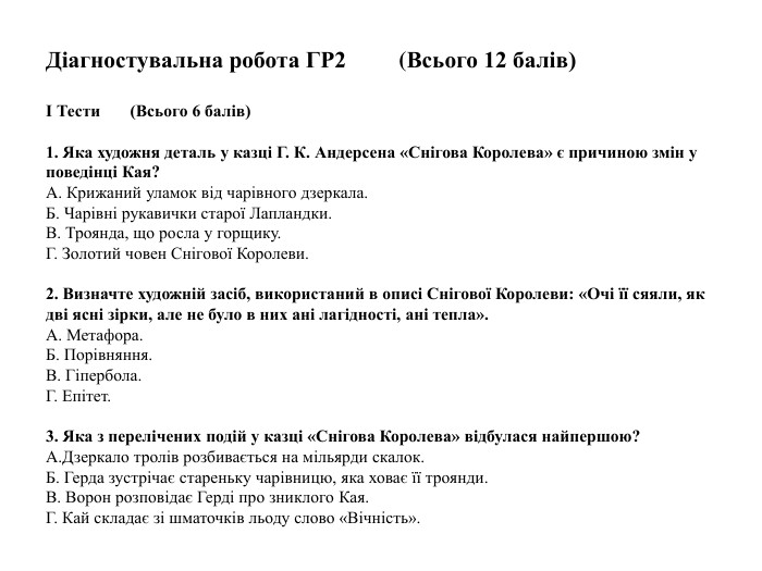  Діагностувальна робота ГР2 (Всього 12 балів)І Тести (Всього 6 балів) 1. Яка художня деталь у казці Г. К. Андерсена «Снігова Королева» є причиною змін у поведінці Кая?A. Крижаний уламок від чарівного дзеркала. Б. Чарівні рукавички старої Лапландки. В. Троянда, що росла у горщику. Г. Золотий човен Снігової Королеви.2. Визначте художній засіб, використаний в описі Снігової Королеви: «Очі її сяяли, як дві ясні зірки, але не було в них ані лагідності, ані тепла». A. Метафора. Б. Порівняння. В. Гіпербола. Г. Епітет.3. Яка з перелічених подій у казці «Снігова Королева» відбулася найпершою?A. Дзеркало тролів розбивається на мільярди скалок. Б. Герда зустрічає стареньку чарівницю, яка ховає її троянди. В. Ворон розповідає Герді про зниклого Кая. Г. Кай складає зі шматочків льоду слово «Вічність».