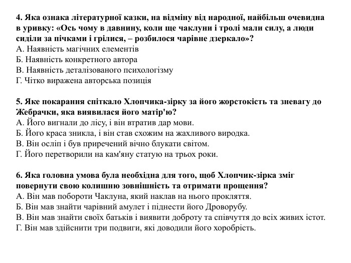 4. Яка ознака літературної казки, на відміну від народної, найбільш очевидна в уривку: «Ось чому в давнину, коли ще чаклуни і тролі мали силу, а люди сиділи за пічками і грілися, – розбилося чарівне дзеркало»?A. Наявність магічних елементів. Б. Наявність конкретного автора. В. Наявність деталізованого психологізму. Г. Чітко виражена авторська позиція5. Яке покарання спіткало Хлопчика-зірку за його жорстокість та зневагу до Жебрачки, яка виявилася його матір'ю?A. Його вигнали до лісу, і він втратив дар мови. Б. Його краса зникла, і він став схожим на жахливого виродка. В. Він осліп і був приречений вічно блукати світом. Г. Його перетворили на кам'яну статую на трьох роки.6. Яка головна умова була необхідна для того, щоб Хлопчик-зірка зміг повернути свою колишню зовнішність та отримати прощення?A. Він мав побороти Чаклуна, який наклав на нього прокляття. Б. Він мав знайти чарівний амулет і піднести його Дроворубу. В. Він мав знайти своїх батьків і виявити доброту та співчуття до всіх живих істот. Г. Він мав здійснити три подвиги, які доводили його хоробрість.