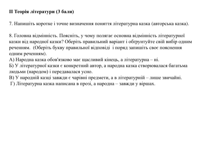 ІІ Теорія літератури (3 бали)7. Напишіть коротке і точне визначення поняття літературна казка (авторська казка). 8. Головна відмінність. Поясніть, у чому полягає основна відмінність літературної казки від народної казки? Оберіть правильний варіант і обґрунтуйте свій вибір одним реченням. (Оберіть букву правильної відповіді і поряд запишіть своє пояснення одним реченням). А) Народна казка обов'язково має щасливий кінець, а літературна – ні. Б) У літературної казки є конкретний автор, а народна казка створювалася багатьма людьми (народом) і передавалася усно. В) У народній казці завжди є чарівні предмети, а в літературній – лише звичайні. Г) Літературна казка написана в прозі, а народна – завжди у віршах.