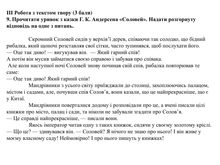 ІІІ Робота з текстом твору (3 бали) 9. Прочитати уривок з казки Г. К. Андерсена «Соловей». Надати розгорнуту відповідь на одне з питань. Скромний Соловей сидів у верхів’ї дерев, співаючи так солодко, що бідний рибалка, який щоночі розставляв свої сітки, часто зупинявся, щоб послухати його.— Оце так диво! — вигукував він. — Який гарний спів!А потім він мусив займатися своєю справою і забував про співака. Але коли наступної ночі Соловей знову починав свій спів, рибалка повторював те саме:— Оце так диво! Який гарний спів!	Мандрівники з усього світу приїжджали до столиці, захоплюючись палацом, містом і садами, але, почувши спів Солов’я, вони казали, що це найпрекрасніше, що є у Китаї.	Мандрівники поверталися додому і розповідали про це, а вчені писали цілі книжки про місто, палац і сади, та ніколи не забували згадати про Солов’я.— Це справді найпрекрасніше, — писали вони.	Якось імператор читав одну з таких книжок, сидячи у своєму золотому кріслі.— Що це? — здивувався він. — Соловей? Я нічого не знаю про нього! І він живе у моєму власному саду! Неймовірно! І про нього пишуть у книжках!