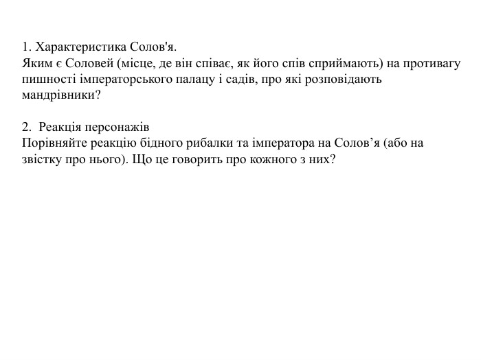 1. Характеристика Солов'я. Яким є Соловей (місце, де він співає, як його спів сприймають) на противагу пишності імператорського палацу і садів, про які розповідають мандрівники?2. Реакція персонажів. Порівняйте реакцію бідного рибалки та імператора на Солов’я (або на звістку про нього). Що це говорить про кожного з них?