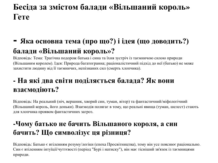 Бесіда за змістом балади «Вільшаний король» Гете- Яка основна тема (про що?) і ідея (що доводить?) балади «Вільшаний король»?Відповідь: Тема: Трагічна подорож батька і сина та їхня зустріч із таємничою силою природи (Вільшаним королем). Ідея: Природа багатогранна; раціоналістичний підхід до неї (батько) не може захистити людину від її таємничих, непізнаних сил (смерть хлопчика).- На які два світи поділяється балада? Як вони взаємодіють?Відповідь: На реальний (ніч, вершник, хворий син, туман, вітер) та фантастичний/міфологічний (Вільшаний король, його доньки). Взаємодія полягає в тому, що реальні явища (туман, шелест) стають для хлопчика проявом фантастичних загроз.-Чому батько не бачить Вільшаного короля, а син бачить? Що символізує ця різниця?Відповідь: Батько є втіленням розуму/логіки (епоха Просвітництва), тому він усе пояснює раціонально. Син є втіленням інтуїції/чуттєвості (період 