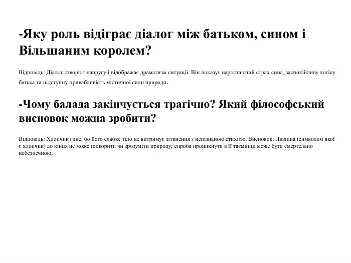 -Яку роль відіграє діалог між батьком, сином і Вільшаним королем?Відповідь: Діалог створює напругу і відображає драматизм ситуації. Він показує наростаючий страх сина, заспокійливу логіку батька та підступну привабливість містичної сили природи.-Чому балада закінчується трагічно? Який філософський висновок можна зробити?Відповідь: Хлопчик гине, бо його слабке тіло не витримує зіткнення з непізнаною стихією. Висновок: Людина (символом якої є хлопчик) до кінця не може підкорити чи зрозуміти природу; спроба проникнути в її таємниці може бути смертельно небезпечною.
