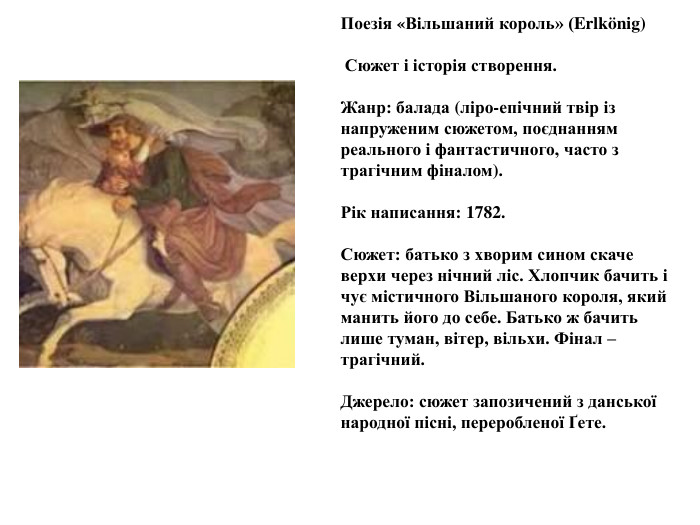 Поезія «Вільшаний король» (Erlkönig) Сюжет і історія створення. Жанр: балада (ліро-епічний твір із напруженим сюжетом, поєднанням реального і фантастичного, часто з трагічним фіналом). Рік написання: 1782. Сюжет: батько з хворим сином скаче верхи через нічний ліс. Хлопчик бачить і чує містичного Вільшаного короля, який манить його до себе. Батько ж бачить лише туман, вітер, вільхи. Фінал – трагічний. Джерело: сюжет запозичений з данської народної пісні, переробленої Ґете.