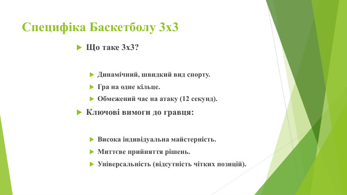 Специфіка Баскетболу 3х3 Що таке 3х3?Динамічний, швидкий вид спорту. Гра на одне кільце. Обмежений час на атаку (12 секунд). Ключові вимоги до гравця: Висока індивідуальна майстерність. Миттєве прийняття рішень. Універсальність (відсутність чітких позицій).
