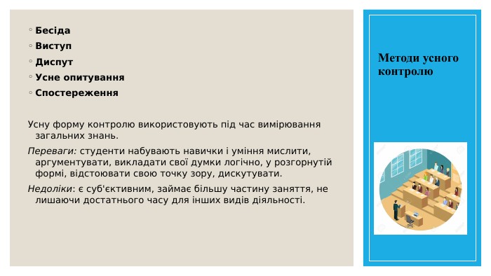 Методи усного контролю. Бесіда. Виступ Диспут Усне опитування. Спостереження. Усну форму контролю використовують під час вимірювання загальних знань. Переваги: студенти набувають навички і уміння мислити, аргументувати, викладати свої думки логічно, у розгорнутій формі, відстоювати свою точку зору, дискутувати. Недоліки: є суб'єктивним, займає більшу частину заняття, не лишаючи достатнього часу для інших видів діяльності.