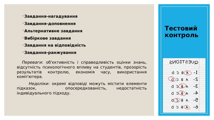 Тестовий контроль. Завдання-нагадування. Завдання-доповнення. Альтернативне завдання. Вибіркове завдання. Завдання на відповідність. Завдання-ранжування. Переваги: об'єктивність і справедливість оцінки знань, відсутність психологічного впливу на студентів, прозорість результатів контролю, економія часу, використання комп'ютера. Недоліки: окремі відповіді можуть містити елементи підказок, опосередкованість, недостатність індивідуального підходу.