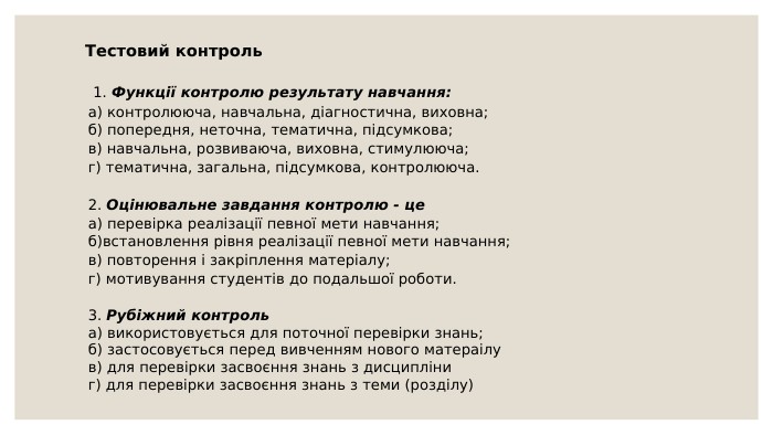 Тестовий контроль 1. Функції контролю результату навчання:а) контролююча, навчальна, діагностична, виховна;б) попередня, неточна, тематична, підсумкова;в) навчальна, розвиваюча, виховна, стимулююча;г) тематична, загальна, підсумкова, контролююча.2. Оцінювальне завдання контролю - цеа) перевірка реалізації певної мети навчання; б)встановлення рівня реалізації певної мети навчання;в) повторення і закріплення матеріалу;г) мотивування студентів до подальшої роботи.3. Рубіжний контрольа) використовується для поточної перевірки знань;б) застосовується перед вивченням нового матераілув) для перевірки засвоєння знань з дисципліниг) для перевірки засвоєння знань з теми (розділу)