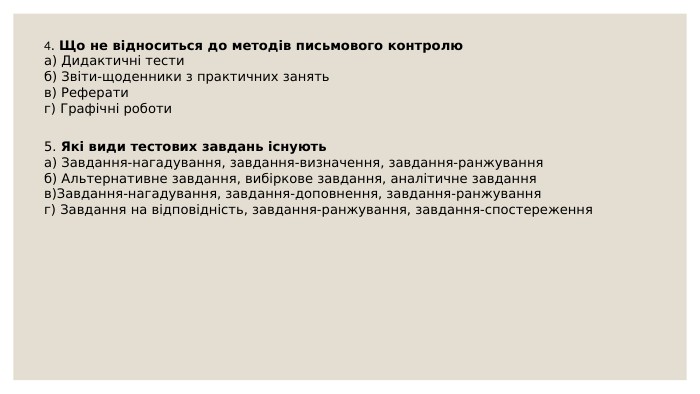 4. Що не відноситься до методів письмового контролюа) Дидактичні тестиб) Звіти-щоденники з практичних занять в) Реферати г) Графічні роботи 5. Які види тестових завдань існуютьа) Завдання-нагадування, завдання-визначення, завдання-ранжуванняб) Альтернативне завдання, вибіркове завдання, аналітичне завданняв)Завдання-нагадування, завдання-доповнення, завдання-ранжуванняг) Завдання на відповідність, завдання-ранжування, завдання-спостереження