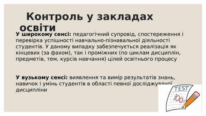  Контроль у закладах освіти. У широкому сенсі: педагогічний супровід, спостереження і перевірка успішності навчально-пізнавальної діяльності студентів. У даному випадку забезпечується реалізація як кінцевих (за фахом), так і проміжних (по циклам дисциплін, предметів, тем, курсів навчання) цілей освітнього процесу У вузькому сенсі: виявлення та вимір результатів знань, навичок і умінь студентів в області певної досліджуваноїдисципліни 