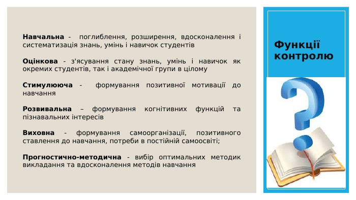 Функції контролю. Навчальна - поглиблення, розширення, вдосконалення і систематизація знань, умінь і навичок студентів. Оцінкова - з'ясування стану знань, умінь і навичок як окремих студентів, так і академічної групи в цілому. Стимулююча - формування позитивної мотивації до навчання. Розвивальна – формування когнітивних функцій та пізнавальних інтересів. Виховна - формування самоорганізації, позитивного ставлення до навчання, потреби в постійній самоосвіті;Прогностично-методична - вибір оптимальних методик викладання та вдосконалення методів навчання
