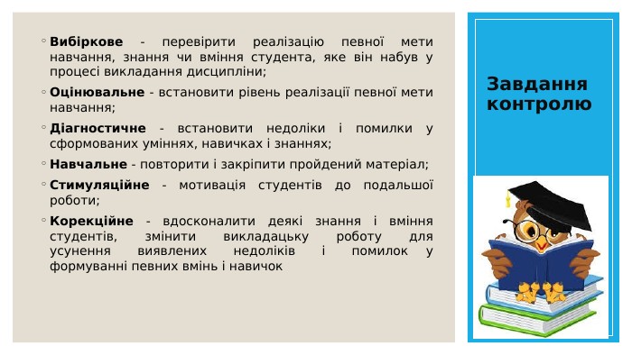 Завдання контролю. Вибіркове - перевірити реалізацію певної мети навчання, знання чи вміння студента, яке він набув у процесі викладання дисципліни;Оцінювальне - встановити рівень реалізації певної мети навчання;Діагностичне - встановити недоліки і помилки у сформованих уміннях, навичках і знаннях; Навчальне - повторити і закріпити пройдений матеріал;Стимуляційне - мотивація студентів до подальшої роботи;Корекційне - вдосконалити деякі знання і вміння студентів, змінити викладацьку роботу для усунення виявлених недоліків і помилок у формуванні певних вмінь і навичок 