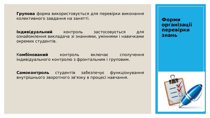 Форми організації перевірки знань. Групова форма використовується для перевірки виконання колективного завдання на занятті. Індивідуальний контроль застосовується для ознайомлення викладача зі знаннями, уміннями і навичками окремих студентів. Комбінований контроль включає сполучення індивідуального контролю з фронтальним і груповим. Самоконтроль студентів забезпечує функціонування внутрішнього зворотного зв'язку в процесі навчання. 