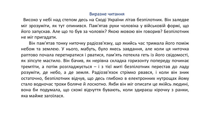      Виразне читання   Високо у небі над степом десь на Сході України літав безпілотник. Він заледве міг зрозуміти, як тут опинився. Пам'ятав руки чоловіка у військовій формі, що його запускав. Але що то був за чоловік? Якою мовою він говорив? Безпілотник не міг пригадати.        Він пам'ятав тонку ниточку радіозв'язку, що якийсь час тримала його поміж небом та землею. У нього, мабуть, було якесь завдання, але коли ця ниточка раптово почала перетиратися і рватися, пам'ять потекла геть із його свідомості, як зіпсуте мастило. Він бачив, як нерівна складка горизонту попереду починає тремтіти, а потім розгладжується – і з тієї миті безпілотник перестав до ладу розуміти, де небо, а де земля. Радіозв'язок стрімко рвався, і коли він зник остаточно, безпілотник відчув, що десь глибоко в електронних нутрощах йому стало водночас трохи боляче й лоскотно. Якби він міг описати це якійсь людині, вона би подумала, що схожі відчуття бувають, коли здираєш кірочку з ранки, яка майже загоїлася.           