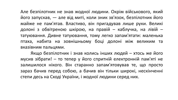 Але безпілотник не знав жодної людини. Окрім військового, який його запускав, — але від миті, коли зник зв'язок, безпілотник його майже не пам'ятав. Властиво, він пригадував лише руки. Великі долоні з обвітреною шкірою, на правій – каблучка, на лівій – татуювання. Дивне татуювання, тому легко запам'ятати: маленька птаха, набита на зовнішньому боці долоні між великим та вказівним пальцями.          Якщо безпілотник і знав колись інших людей – хтось же його мусив зібрати! – то тепер у його спритній електронній пам'яті не залишилося нікого. Він старанно запам'ятовував те, що просто зараз бачив перед собою, а бачив він тільки широкі, нескінченні степи десь на Сході України, і жодної людини серед них. 