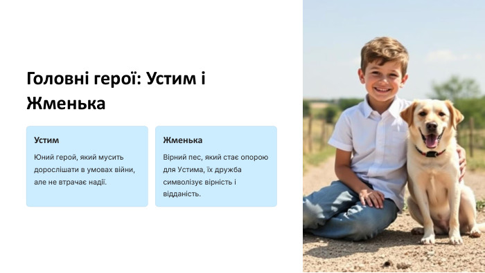 Головні герої: Устим і Жменька Устим Юний герой, який мусить дорослішати в умовах війни, але не втрачає надії. Жменька Вірний пес, який стає опорою для Устима, їх дружба символізує вірність і відданість. 