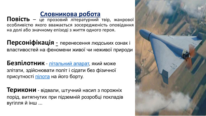  Словникова робота Повість – це прозовий літературний твір, жанрової особливістю якого вважається зосередженість оповідання на долі або значному епізоді з життя одного героя.   Персоніфікація - перенесення людських ознак і властивостей на феномени живої чи неживої природи  Безпілотник - літальний апарат, який може злітати, здійснювати політ і сідати без фізичної присутності пілота на його борту.  Терикони - відвали, штучний насип з порожніх порід, витягнутих при підземній розробці покладів вугілля й інш ...       
