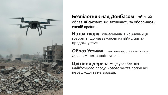 Безпілотник над Донбасом – збірний образ військових, які захищають та обороняють спокій країни.   Назва твору -символічна. Письменниця говорить, що незважаючи на війну, життя продовжується.  Образ Устима – можна порівняти з тим деревом, яке зацвіте уночі.  Цвітіння дерева – це уособлення майбутнього плоду, нового життя попри всі перешкоди та негаразди. 