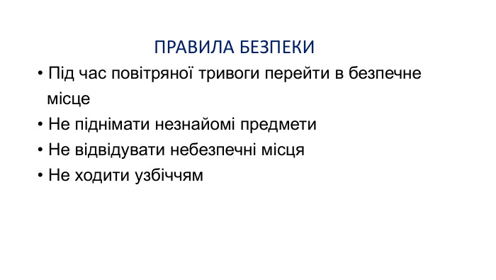 ПРАВИЛА БЕЗПЕКИ   Під час повітряної тривоги перейти в безпечне   місце     Не піднімати незнайомі предмети  Не відвідувати небезпечні місця  Не ходити узбіччям   