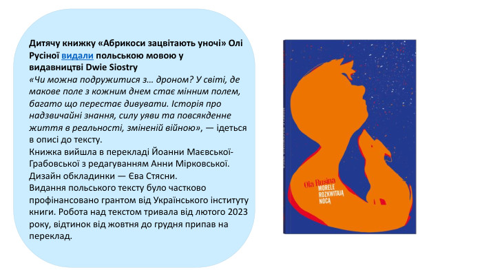 Дитячу книжку «Абрикоси зацвітають уночі» Олі Русіної видали польською мовою у видавництві Dwie Siostry «Чи можна подружитися з… дроном? У світі, де макове поле з кожним днем ​​стає мінним полем, багато що перестає дивувати. Історія про надзвичайні знання, силу уяви та повсякденне життя в реальності, зміненій війною», — ідеться в описі до тексту. Книжка вийшла в перекладі Йоанни Маєвської-Грабовської з редагуванням Анни Мірковської. Дизайн обкладинки — Єва Стясни. Видання польського тексту було частково профінансовано грантом від Українського інституту книги. Робота над текстом тривала від лютого 2023 року, відтинок від жовтня до грудня припав на переклад.  