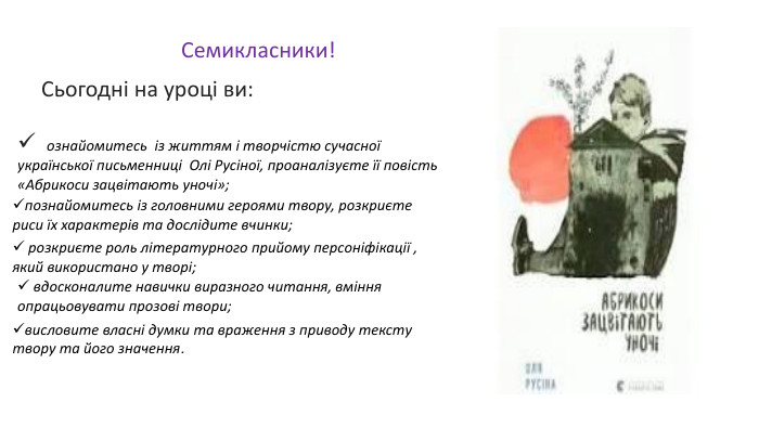   Семикласники!  Сьогодні на уроці ви:     висловите власні думки та враження з приводу тексту твору та його значення.       ознайомитесь  із життям і творчістю сучасної української письменниці  Олі Русіної, проаналізуєте її повість «Абрикоси зацвітають уночі»; познайомитесь із головними героями твору, розкриєте риси їх характерів та дослідите вчинки;    розкриєте роль літературного прийому персоніфікації , який використано у творі;  вдосконалите навички виразного читання, вміння опрацьовувати прозові твори; 