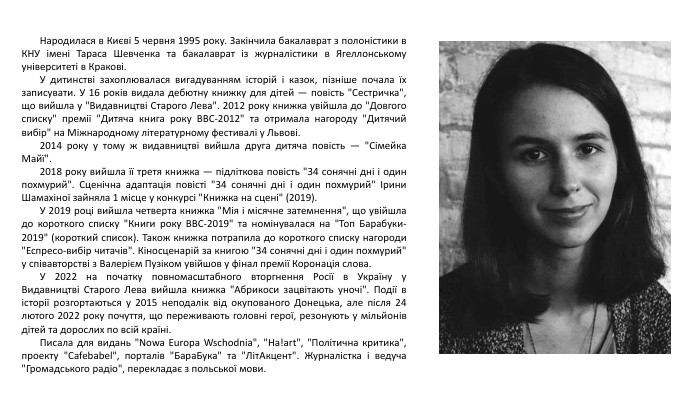  Народилася в Києві 5 червня 1995 року. Закінчила бакалаврат з полоністики в КНУ імені Тараса Шевченка та бакалаврат із журналістики в Ягеллонському університеті в Кракові. У дитинстві захоплювалася вигадуванням історій і казок, пізніше почала їх записувати. У 16 років видала дебютну книжку для дітей — повість 