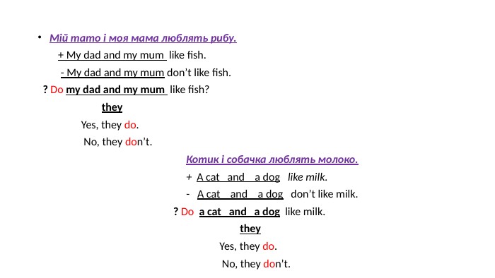  Мій тато і моя мама люблять рибу. + My dad and my mum like fish. - My dad and my mum don’t like fish. ? Do my dad and my mum like fish? they Yes, they do. No, they don’t. Котик і собачка люблять молоко. + A cat and a dog like milk. - A cat and a dog don’t like milk. ? Do a cat and a dog like milk. they Yes, they do. No, they don’t. 