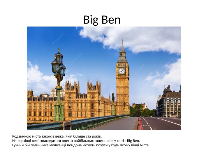 Big Ben. Родзинкою міста також є вежа, якій більше ста років. На верхівці вежі знаходиться один з найбільших годинників у світі - Big Ben. Гучний бій годинника мешканці Лондона можуть почути у будь якому кінці міста.