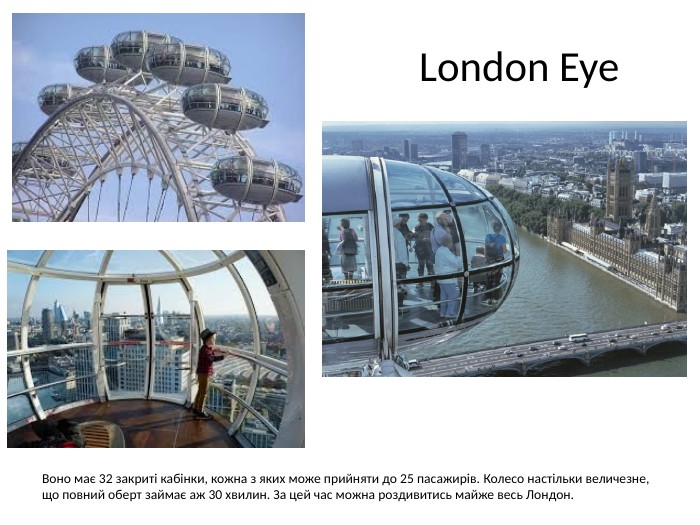  London Eye. Воно має 32 закриті кабінки, кожна з яких може прийняти до 25 пасажирів. Колесо настільки величезне, що повний оберт займає аж 30 хвилин. За цей час можна роздивитись майже весь Лондон.