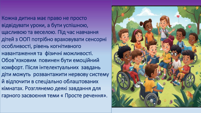 Кожна дитина має право не просто відвідувати уроки, а бути успішною, щасливою та веселою. Під час навчання дітей з ООП потрібно враховувати сенсорні особливості, рівень когнітивного навантаження та фізичні можливості. Обов’язковим повинен бути емоційний комфорт. Після інтелектуальних завдань діти можуть розвантажити нервову систему й відпочити в спеціально облаштованих кімнатах. Розглянемо деякі завдання для гарного засвоєння теми « Просте речення».