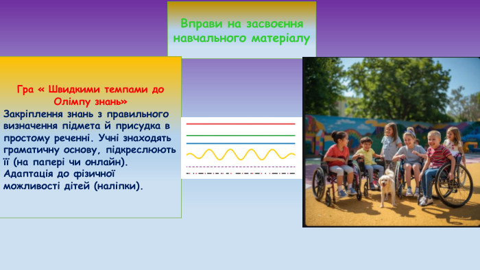 Вправи на засвоєння навчального матеріалу. Гра « Швидкими темпами до Олімпу знань»Закріплення знань з правильного визначення підмета й присудка в простому реченні. Учні знаходять граматичну основу, підкреслюють її (на папері чи онлайн). Адаптація до фізичної можливості дітей (наліпки).