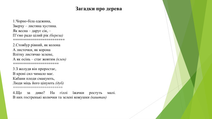 1. Чорно-біла одежина,Зверху – листяна хустина. Як весна – дарує сік, –П’ємо радо цілий рік (береза)**************************2. Стовбур рівний, як колона. А листочки, як корона. Влітку листячко зелене,А як осінь – стає жовтим (клен)***********************3. З жолудя він проростає,В кроні сил чимало має. Кабани плоди смакують,Люди міць його цінують (дуб)*************************4. Що за диво? На гіллі їжачки ростуть малі. В них гостренькі колючки та зелені кожушки (каштан)Загадки про дерева 