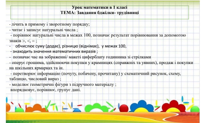 Урок математики в 1 класіТЕМА: Завдання бджілки- трудівниці- лічить в прямому і зворотному порядку;- читає і записує натуральні числа ; - порівнює натуральні числа в межах 100, позначає результат порівнювання за допомогою знаків >, <, = ;обчислює суму (додає), різницю (віднімає), у межах 100, - знаходить значення математичних виразів ;- позначає час на зображенні/ макеті циферблату годинника зі стрілками - оперує грошима, здійснюючи покупки у крамницях (справжніх та уявних), продаж і покупки на шкільних ярмарках та ін. - перетворює інформацію (почуту, побачену, прочитану) у схематичний рисунок, схему, таблицю, числовий вираз ;- моделює геометричні фігури з підручного матеріалу ; впорядковує, порівнює, групує дані.