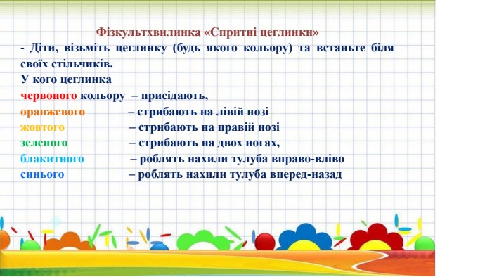 Фізкультхвилинка «Спритні цеглинки»- Діти, візьміть цеглинку (будь якого кольору) та встаньте біля своїх стільчиків. У кого цеглинка червоного кольору  – присідають,оранжевого              – стрибають на лівій нозіжовтого                     – стрибають на правій нозізеленого                    – стрибають на двох ногах,блакитного               – роблять нахили тулуба вправо-влівосинього                     – роблять нахили тулуба вперед-назад