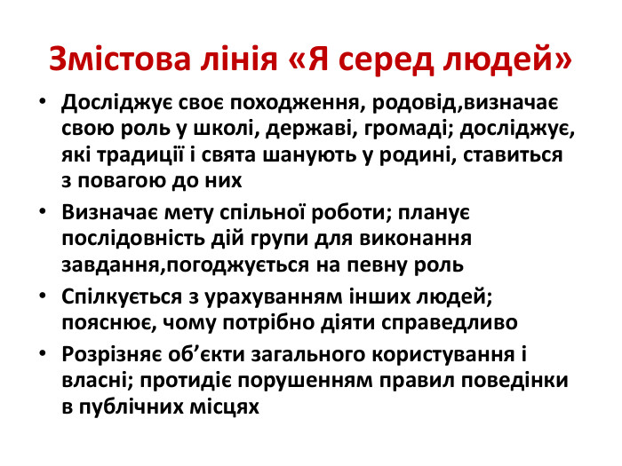 Змістова лінія «Я серед людей»Досліджує своє походження, родовід,визначає свою роль у школі, державі, громаді; досліджує, які традиції і свята шанують у родині, ставиться з повагою до них. Визначає мету спільної роботи; планує послідовність дій групи для виконання завдання,погоджується на певну роль. Спілкується з урахуванням інших людей; пояснює, чому потрібно діяти справедливо. Розрізняє об’єкти загального користування і власні; протидіє порушенням правил поведінки в публічних місцях 
