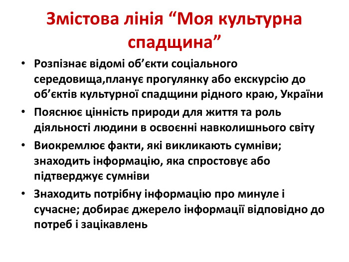 Змістова лінія “Моя культурна спадщина”Розпізнає відомі об’єкти соціального середовища,планує прогулянку або екскурсію до об’єктів культурної спадщини рідного краю, України. Пояснює цінність природи для життя та роль діяльності людини в освоєнні навколишнього світу. Виокремлює факти, які викликають сумніви; знаходить інформацію, яка спростовує або підтверджує сумніви. Знаходить потрібну інформацію про минуле і сучасне; добирає джерело інформації відповідно до потреб і зацікавлень