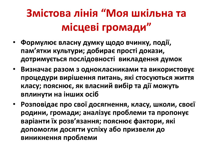 Змістова лінія “Моя шкільна та місцеві громади”Формулює власну думку щодо вчинку, події, пам’ятки культури; добирає прості докази, дотримується послідовності викладення думок. Визначає разом з однокласниками та використовує процедури вирішення питань, які стосуються життя класу; пояснює, як власний вибір та дії можуть вплинути на інших осіб. Розповідає про свої досягнення, класу, школи, своєї родини, громади; аналізує проблеми та пропонує варіанти їх розв’язання; пояснює фактори, які допомогли досягти успіху або призвели до виникнення проблеми