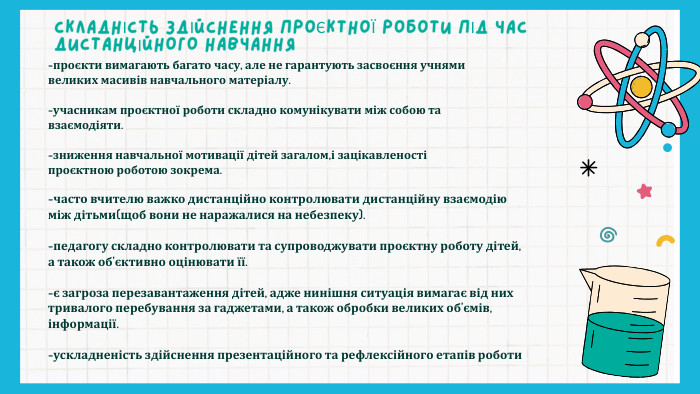 СКЛАДНІСТЬ ЗДІЙСНЕННЯ ПРОЄКТНОЇ РОБОТИ ПІД ЧАС ДИСТАНЦІЙНОГО НАВЧАННЯ-проєкти вимагають багато часу, але не гарантують засвоєння учнями великих масивів навчального матеріалу.-учасникам проєктної роботи складно комунікувати між собою та взаємодіяти.-зниження навчальної мотивації дітей загалом,і зацікавленості проєктною роботою зокрема.-часто вчителю важко дистанційно контролювати дистанційну взаємодію між дітьми(щоб вони не наражалися на небезпеку).-педагогу складно контролювати та супроводжувати проєктну роботу дітей, а також об’єктивно оцінювати її.-є загроза перезавантаження дітей, адже нинішня ситуація вимагає від них тривалого перебування за гаджетами, а також обробки великих об’ємів, інформації.-ускладненість здійснення презентаційного та рефлексійного етапів роботи
