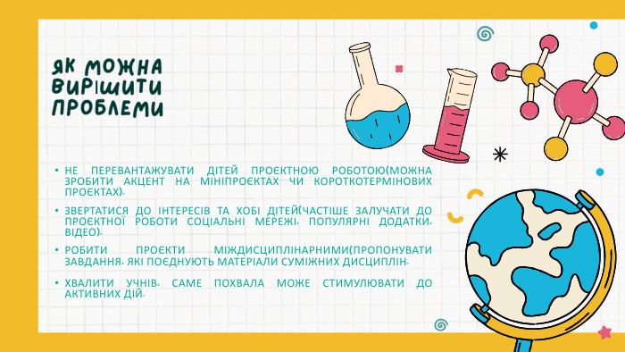НЕ ПЕРЕВАНТАЖУВАТИ ДІТЕЙ ПРОЄКТНОЮ РОБОТОЮ(МОЖНА ЗРОБИТИ АКЦЕНТ НА МІНІПРОЄКТАХ ЧИ КОРОТКОТЕРМІНОВИХ ПРОЄКТАХ). ЗВЕРТАТИСЯ ДО ІНТЕРЕСІВ ТА ХОБІ ДІТЕЙ(ЧАСТІШЕ ЗАЛУЧАТИ ДО ПРОЄКТНОЇ РОБОТИ СОЦІАЛЬНІ МЕРЕЖІ, ПОПУЛЯРНІ ДОДАТКИ, ВІДЕО). РОБИТИ ПРОЄКТИ МІЖДИСЦИПЛІНАРНИМИ(ПРОПОНУВАТИ ЗАВДАННЯ, ЯКІ ПОЄДНУЮТЬ МАТЕРІАЛИ СУМІЖНИХ ДИСЦИПЛІН. ХВАЛИТИ УЧНІВ, САМЕ ПОХВАЛА МОЖЕ СТИМУЛЮВАТИ ДО АКТИВНИХ ДІЙ. ЯК МОЖНА ВИРІШИТИ ПРОБЛЕМИ