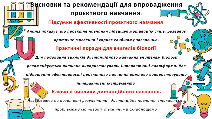  Висновки та рекомендації для впровадження проєктного навчання. Підсумки ефективності проєктного навчання. Аналіз показує, що проєктне навчання підвищує мотивацію учнів, розвиває критичне мислення і сприяє глибшому засвоєнню. Практичні поради для вчителів біології. Для подолання викликів дистанційного навчання вчителям біології рекомендується активно використовувати інтерактивні платформи, для підвищення ефективності проєктного навчання важливо використовувати інтерактивні інструменти. Ключові виклики дистанційного навчання. Незважаючи на позитивні результати , дистанційне навчання стикається з проблемами мотивації, технічними складнощами.