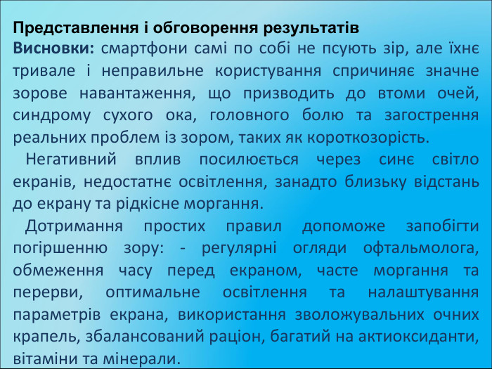Представлення і обговорення результатів. Висновки: смартфони самі по собі не псують зір, але їхнє тривале і неправильне користування спричиняє значне зорове навантаження, що призводить до втоми очей, синдрому сухого ока, головного болю та загострення реальних проблем із зором, таких як короткозорість. Негативний вплив посилюється через синє світло екранів, недостатнє освітлення, занадто близьку відстань до екрану та рідкісне моргання. Дотримання простих правил допоможе запобігти погіршенню зору: - регулярні огляди офтальмолога, обмеження часу перед екраном, часте моргання та перерви, оптимальне освітлення та налаштування параметрів екрана, використання зволожувальних очних крапель, збалансований раціон, багатий на актиоксиданти, вітаміни та мінерали.