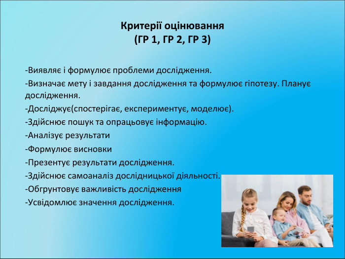 Критерії оцінювання(ГР 1, ГР 2, ГР 3)-Виявляє і формулює проблеми дослідження.-Визначає мету і завдання дослідження та формулює гіпотезу. Планує дослідження.-Досліджує(спостерігає, експериментує, моделює).-Здійснює пошук та опрацьовує інформацію.-Аналізує результати-Формулює висновки-Презентує результати дослідження.-Здійснює самоаналіз дослідницької діяльності.-Обгрунтовує важливість дослідження-Усвідомлює значення дослідження. 